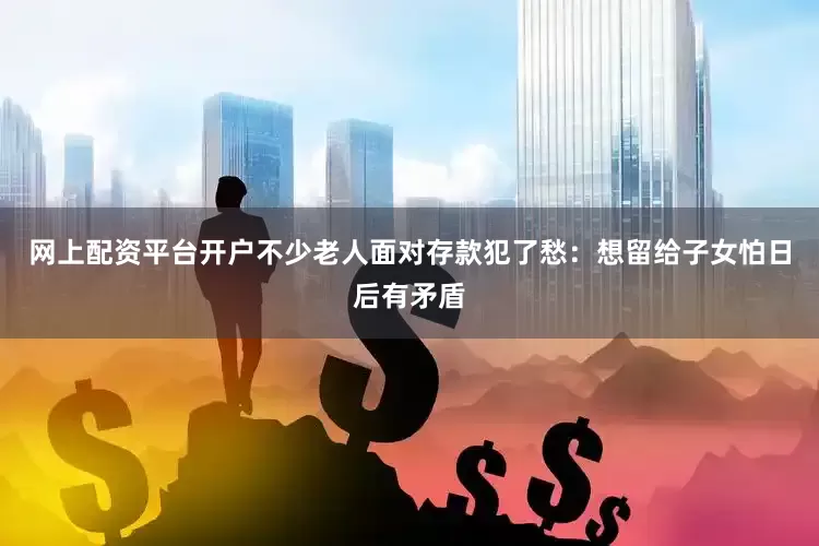 网上配资平台开户不少老人面对存款犯了愁：想留给子女怕日后有矛盾