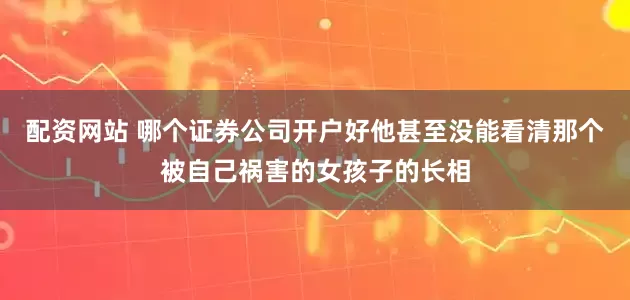 配资网站 哪个证券公司开户好他甚至没能看清那个被自己祸害的女孩子的长相