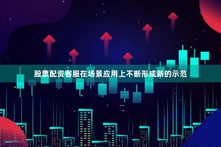 股票配资客服在场景应用上不断形成新的示范