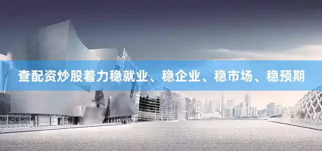 查配资炒股着力稳就业、稳企业、稳市场、稳预期