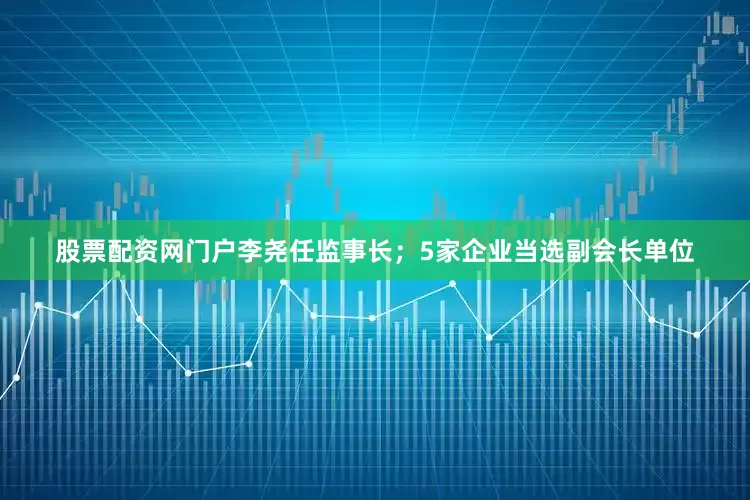 股票配资网门户李尧任监事长；5家企业当选副会长单位