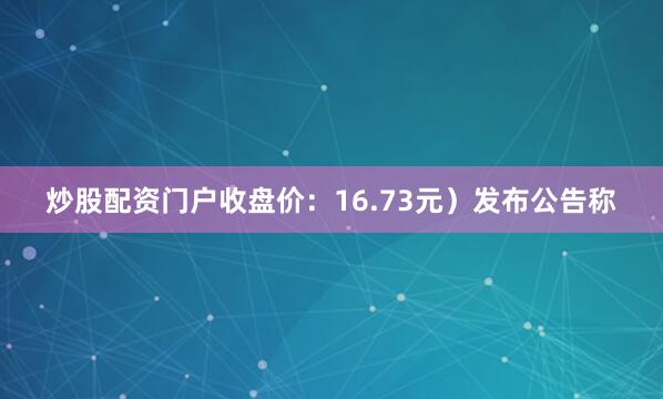 炒股配资门户收盘价：16.73元）发布公告称