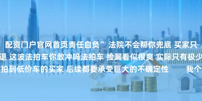 配资门户官网首页责任自负” 法院不会帮你兜底 买家只能自认倒霉你是上头还是劝退 这波法拍车你敢冲吗法拍车 捡漏看似很爽 实际只有极少数人能真香绝大多数拍到低价车的买家 后续都要承受巨大的不确定性        我个人观点 如果你不是修车圈的老司机 没有专业的鉴定能力和资源 千万别轻易被低价上头想捡漏 可以多关注正规二手车市场 或者趁新能源车“跌冒烟了”时入手一辆实用买菜车法拍豪车虽香 但风险比你想