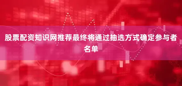 股票配资知识网推荐最终将通过抽选方式确定参与者名单