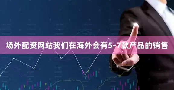 场外配资网站我们在海外会有5-7款产品的销售