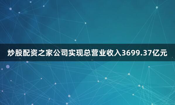 炒股配资之家公司实现总营业收入3699.37亿元