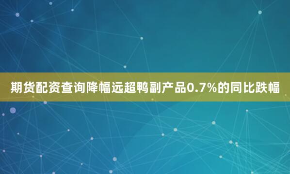 期货配资查询降幅远超鸭副产品0.7%的同比跌幅