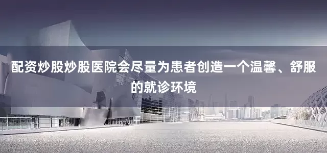 配资炒股炒股医院会尽量为患者创造一个温馨、舒服的就诊环境