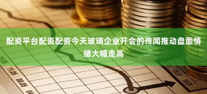 配资平台配资配资今天玻璃企业开会的传闻推动盘面情绪大幅走高