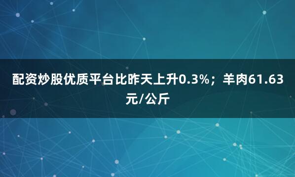配资炒股优质平台比昨天上升0.3%；羊肉61.63元/公斤
