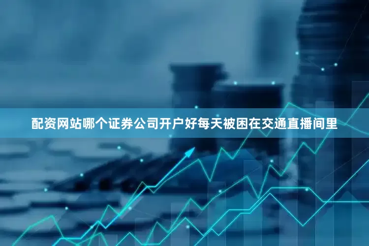 配资网站哪个证券公司开户好每天被困在交通直播间里