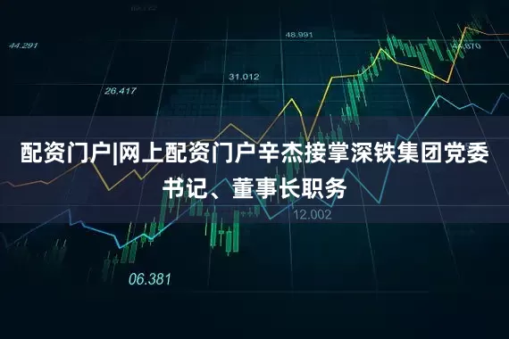 配资门户|网上配资门户辛杰接掌深铁集团党委书记、董事长职务