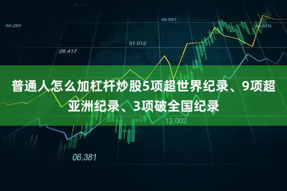 普通人怎么加杠杆炒股5项超世界纪录、9项超亚洲纪录、3项破全国纪录
